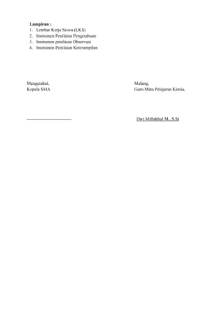 Lampiran :
1. Lembar Kerja Siswa (LKS)
2. Instrumen Penilaian Pengetahuan
3. Instrumen penilaian Observasi
4. Instrumen Penilaian Keterampilan
Mengetahui, Malang,
Kepala SMA Guru Mata Pelajaran Kimia,
------------------------------ Dwi Miftakhul M., S.Si
 