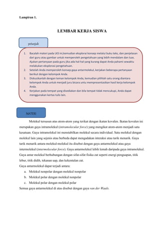 Lampiran 1.
LEMBAR KERJA SISWA
Molekul tersusun atas atom-atom yang terikat dengan ikatan kovalen. Ikatan kovalen ini
merupakan gaya intramolekul (intramolecular force) yang mengikat atom-atom menjadi satu
kesatuan. Gaya intramolekul ini menstabilkan molekul secara individual. Satu molekul dengan
molekul lain yang sejenis atau berbeda dapat mengadakan interaksi atau tarik menarik. Gaya
tarik menarik antara molekul-molekul itu disebut dengan gaya antarmolekul atau gaya
intermolekul (intermolecular force). Gaya antarmolekul lebih lemah daripada gaya intramolekul.
Gaya antar molekul berhubungan dengan sifat-sifat fisika zat seperti energi penguapan, titik
lebur, titik didih, tekanan uap, dan kekentalan zat.
Gaya antarmolekul dapat terjadi antara:
a. Molekul nonpolar dengan molekul nonpolar
b. Molekul polar dengan molekul nonpolar
c. Molekul polar dengan molekul polar
Semua gaya antarmolekul di atas disebut dengan gaya van der Waals.
petunjuk
MATERI
1. Bacalah materi pada LKS ini,kemudian eksplorai konsep melalui buku teks, dan penjelasan
dari guru atau gambar untuk memperoleh pengetahuan yang lebih mendalam dan luas.
Ajukan pertanyaan pada guru jika ada hal-hal yang kurang dapat Anda pahami sewaktu
melakukan eksplorasi pengetahuan.
2. Setelah Anda memperoleh konsep gaya antarmolekul, kerjakan beberapa pertanyaan
berikut dengan kelompok Anda.
3. Diskusikanlah dengan teman kelompok Anda, kemudian pilihlah satu orang diantara
kelompok Anda untuk menjadi juru bicara untu mempresentasikan hasil kerja kelompok
Anda.
4. Kerjakan pada tempat yang disediakan dan bila tempat tidak mencukupi, Anda dapat
menggunakan kertas tulis lain.
 