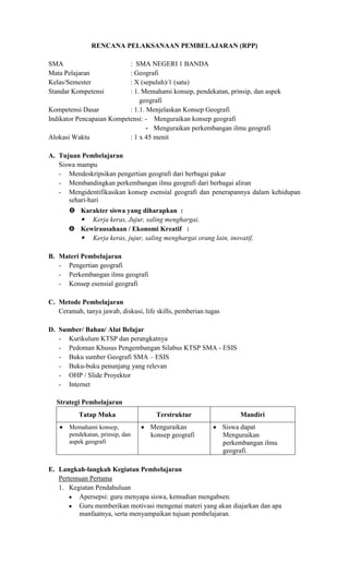 RENCANA PELAKSANAAN PEMBELAJARAN (RPP)

SMA                        : SMA NEGERI 1 BANDA
Mata Pelajaran             : Geografi
Kelas/Semester             : X (sepuluh)/1 (satu)
Standar Kompetensi         : 1. Memahami konsep, pendekatan, prinsip, dan aspek
                               geografi
Kompetensi Dasar           : 1.1. Menjelaskan Konsep Geografi
Indikator Pencapaian Kompetensi: - Menguraikan konsep geografi
                                  - Menguraikan perkembangan ilmu geografi
Alokasi Waktu              : 1 x 45 menit

A. Tujuan Pembelajaran
   Siswa mampu
   - Mendeskripsikan pengertian geografi dari berbagai pakar
   - Membandingkan perkembangan ilmu geografi dari berbagai aliran
   - Mengidentifikasikan konsep esensial geografi dan penerapannya dalam kehidupan
      sehari-hari
        Karakter siswa yang diharapkan :
          Kerja keras, Jujur, saling menghargai.
        Kewirausahaan / Ekonomi Kreatif :
          Kerja keras, jujur, saling menghargai orang lain, inovatif,

B. Materi Pembelajaran
   - Pengertian geografi
   - Perkembangan ilmu geografi
   - Konsep esensial geografi

C. Metode Pembelajaran
   Ceramah, tanya jawab, diskusi, life skills, pemberian tugas

D. Sumber/ Bahan/ Alat Belajar
   - Kurikulum KTSP dan perangkatnya
   - Pedoman Khusus Pengembangan Silabus KTSP SMA - ESIS
   - Buku sumber Geografi SMA – ESIS
   - Buku-buku penunjang yang relevan
   - OHP / Slide Proyektor
   - Internet

  Strategi Pembelajaran
           Tatap Muka                  Terstruktur                    Mandiri
       Memahami konsep,             Menguraikan                  Siswa dapat
       pendekatan, prinsip, dan     konsep geografi              Menguraikan
       aspek geografi                                            perkembangan ilmu
                                                                 geografi.

E. Langkah-langkah Kegiatan Pembelajaran
   Pertemuan Pertama
   1. Kegiatan Pendahuluan
         Apersepsi: guru menyapa siswa, kemudian mengabsen.
         Guru memberikan motivasi mengenai materi yang akan diajarkan dan apa
         manfaatnya, serta menyampaikan tujuan pembelajaran.
 