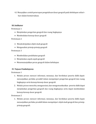 4.1 Menyajikan contoh penerapan pengetahuan dasar geografi pada kehidupan sehari-
hari dalam bentuk tulisan.
III.Indikator
Pertemuan 1
 Menjelaskan pengertian geografi dan ruang lingkupnya
 Membedakan konsep dasar geografi
Pertemuan 2
 Mendeskripsikan objek studi geografi
 Menganalisis prinsip-prinsip geografi
Pertemuan 3
 Membedakan pendekatan geografi
 Menjelaskan aspek-aspek geografi
 Menemutunjukkan peran geografi dalam kehidupan
IV. Tujuan Pembelajaran
Pertemuan 1
1. Melalui proses mencari informasi, menanya, dan berdiskusi peserta didik dapat:
menunjukkan perilaku proaktif dalam mempelajari pengertian geografi dan ruang
lingkupnya serta konsep-konsep dasar geografi.
2. Melalui proses mencoba, mengasosiasi, dan mengomunikasikan peserta didik dapat
menjelaskan pengertian geografi dan ruang lingkupnya serta dapat membedakan
konsep-konsep dasar geografi.
Pertemuan 2
1. Melalui proses mencari informasi, menanya, dan berdiskusi peserta didik dapat:
menunjukkan perilaku proaktif dalam mempelajari objek studi geografi dan prinsip-
prinsip geografi.
 