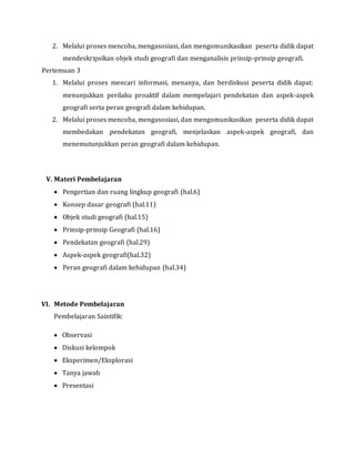 2. Melalui proses mencoba, mengasosiasi, dan mengomunikasikan peserta didik dapat
mendeskripsikan objek studi geografi dan menganalisis prinsip-prinsip geografi.
Pertemuan 3
1. Melalui proses mencari informasi, menanya, dan berdiskusi peserta didik dapat:
menunjukkan perilaku proaktif dalam mempelajari pendekatan dan aspek-aspek
geografi serta peran geografi dalam kehidupan.
2. Melalui proses mencoba, mengasosiasi, dan mengomunikasikan peserta didik dapat
membedakan pendekatan geografi, menjelaskan aspek-aspek geografi, dan
menemutunjukkan peran geografi dalam kehidupan.
V. Materi Pembelajaran
 Pengertian dan ruang lingkup geografi (hal.6)
 Konsep dasar geografi (hal.11)
 Objek studi geografi (hal.15)
 Prinsip-prinsip Geografi (hal.16)
 Pendekatan geografi (hal.29)
 Aspek-aspek geografi(hal.32)
 Peran geografi dalam kehidupan (hal.34)
VI. Metode Pembelajaran
Pembelajaran Saintifik:
 Observasi
 Diskusi kelompok
 Eksperimen/Eksplorasi
 Tanya jawab
 Presentasi
 