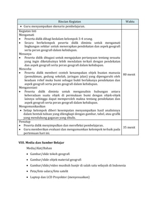 Rincian Kegiatan Waktu
 Guru menyampaikan skenario pembelajaran.
Kegiatan Inti
Mengamati
 Peserta didik dibagi kedalam kelompok 3-4 orang.
 Secara berkelompok peserta didik diminta untuk mengamati
lingkungan sekitar untuk menerapkan pendekatan dan aspek geografi
serta peran geografi dalam kehidupan.
Menanya
 Peserta didik ditugasi untuk mengajukan pertanyaan tentang sesuatu
yang ingin diketahuinya lebih mendalam terkait dengan pendekatan
dan aspek geografi serta peran geografi dalam kehidupan.
Mencoba
 Peserta didik memberi contoh kenampakan objek buatan manusia
(pemukiman, gedung sekolah, jaringan jalan) yang dipengaruhi oleh
keadaan relief muka bumi sebagai bukti berlakunya pendekatan dan
aspek geografi serta peran geografi dalam kehidupan.
Mengasosiasi
 Peserta didik diminta untuk menganalisis hubungan antara
keberadaan suatu objek di permukaan bumi dengan objek-objek
lainnya sehingga dapat memperoleh makna tentang pendekatan dan
aspek geografi serta peran geografi dalam kehidupan.
Mengomunikasikan
 Setiap kelompok diberi kesempatan menyampaikan hasil analisisnya
dalam bentuk tulisan yang dilengkapi dengan gambar, tabel, atau grafik
yang mendukung gagasan yang ditulis.
80 menit
Penutup
 Peserta didik menyimpulkan dan merefleksi pembelajaran.
 Guru memberikan evaluasi dan mengumumkan kelompok terbaik pada
pertemuan hari ini.
35 menit
VIII. Media dan Sumber Belajar
Media/Alat/Bahan
 Gambar/slide tokoh geografi
 Gambar/slide objek material geografi
 Gambar/slide/video musibah banjir di salah satu wilayah di Indonesia
 Peta/foto udara/foto satelit
 Laptop dan LCD Proyektor (menyesuaikan)
 