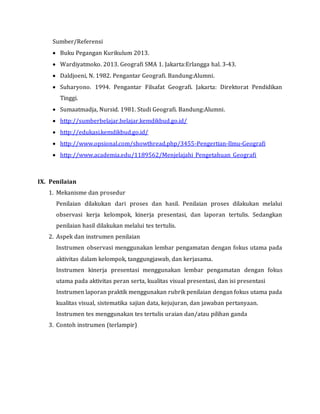 Sumber/Referensi
 Buku Pegangan Kurikulum 2013.
 Wardiyatmoko. 2013. Geografi SMA 1. Jakarta:Erlangga hal. 3-43.
 Daldjoeni, N. 1982. Pengantar Geografi. Bandung:Alumni.
 Suharyono. 1994. Pengantar Filsafat Geografi. Jakarta: Direktorat Pendidikan
Tinggi.
 Sumaatmadja, Nursid. 1981. Studi Geografi. Bandung:Alumni.
 http://sumberbelajar.belajar.kemdikbud.go.id/
 http://edukasi.kemdikbud.go.id/
 http://www.opsional.com/showthread.php/3455-Pengertian-Ilmu-Geografi
 http://www.academia.edu/1189562/Menjelajahi_Pengetahuan_Geografi
IX. Penilaian
1. Mekanisme dan prosedur
Penilaian dilakukan dari proses dan hasil. Penilaian proses dilakukan melalui
observasi kerja kelompok, kinerja presentasi, dan laporan tertulis. Sedangkan
penilaian hasil dilakukan melalui tes tertulis.
2. Aspek dan instrumen penilaian
Instrumen observasi menggunakan lembar pengamatan dengan fokus utama pada
aktivitas dalam kelompok, tanggungjawab, dan kerjasama.
Instrumen kinerja presentasi menggunakan lembar pengamatan dengan fokus
utama pada aktivitas peran serta, kualitas visual presentasi, dan isi presentasi
Instrumen laporan praktik menggunakan rubrik penilaian dengan fokus utama pada
kualitas visual, sistematika sajian data, kejujuran, dan jawaban pertanyaan.
Instrumen tes menggunakan tes tertulis uraian dan/atau pilihan ganda
3. Contoh instrumen (terlampir)
 