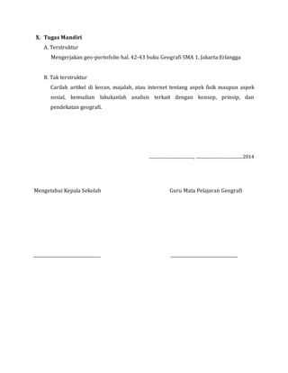 X. Tugas Mandiri
A. Terstruktur
Mengerjakan geo-portofolio hal. 42-43 buku Geografi SMA 1, Jakarta:Erlangga
B. Tak terstruktur
Carilah artikel di koran, majalah, atau internet tentang aspek fisik maupun aspek
sosial, kemudian lakukanlah analisis terkait dengan konsep, prinsip, dan
pendekatan geografi.
.........................................., ............................................2014
Mengetahui Kepala Sekolah Guru Mata Pelajaran Geografi
 