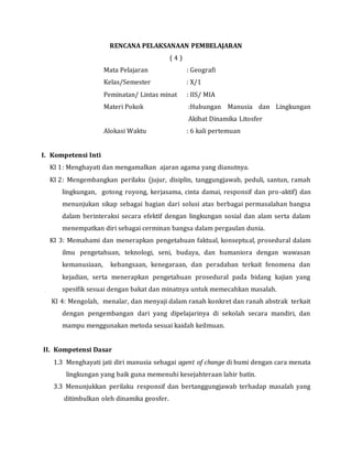 RENCANA PELAKSANAAN PEMBELAJARAN
( 4 )
Mata Pelajaran : Geografi
Kelas/Semester : X/1
Peminatan/ Lintas minat : IIS/ MIA
Materi Pokok :Hubungan Manusia dan Lingkungan
Akibat Dinamika Litosfer
Alokasi Waktu : 6 kali pertemuan
I. Kompetensi Inti
KI 1: Menghayati dan mengamalkan ajaran agama yang dianutnya.
KI 2: Mengembangkan perilaku (jujur, disiplin, tanggungjawab, peduli, santun, ramah
lingkungan, gotong royong, kerjasama, cinta damai, responsif dan pro-aktif) dan
menunjukan sikap sebagai bagian dari solusi atas berbagai permasalahan bangsa
dalam berinteraksi secara efektif dengan lingkungan sosial dan alam serta dalam
menempatkan diri sebagai cerminan bangsa dalam pergaulan dunia.
KI 3: Memahami dan menerapkan pengetahuan faktual, konseptual, prosedural dalam
ilmu pengetahuan, teknologi, seni, budaya, dan humaniora dengan wawasan
kemanusiaan, kebangsaan, kenegaraan, dan peradaban terkait fenomena dan
kejadian, serta menerapkan pengetahuan prosedural pada bidang kajian yang
spesifik sesuai dengan bakat dan minatnya untuk memecahkan masalah.
KI 4: Mengolah, menalar, dan menyaji dalam ranah konkret dan ranah abstrak terkait
dengan pengembangan dari yang dipelajarinya di sekolah secara mandiri, dan
mampu menggunakan metoda sesuai kaidah keilmuan.
II. Kompetensi Dasar
1.3 Menghayati jati diri manusia sebagai agent of change di bumi dengan cara menata
lingkungan yang baik guna memenuhi kesejahteraan lahir batin.
3.3 Menunjukkan perilaku responsif dan bertanggungjawab terhadap masalah yang
ditimbulkan oleh dinamika geosfer.
 