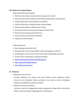 VIII. Media dan Sumber Belajar
Media/Alat/Bahan (disesuaikan)
 Beberapa jenis batuan, misalnya; batu apung, granit, marmer.
 Beberapa jenis tanah, misalnya; tanah lempung, tanah kapur, tanah gambut.
 Gambar/slide/video tentang lipatan dan patahan
 Gambar/slide/video tentang bentukan tenaga eksogen
 Video tentang aktivitas vulkanisme dan seisme
 Peta jalur pesebaran gunung api dan gempa bumi di dunia
 Peta persebaran gunung api di Indonesia
 Peta persebaran jenis tanah di Indonesia
 Laptop dan LCD Proyektor
Sumber/Referensi
 Buku Pegangan Kurikulum 2013
 Wardiyatmoko, 2013, Geografi SMA 1, Jakarta:Erlangga hal. 160-223
 Hardjowigeno, 2010. Sarwono. Ilmu Tanah. Jakarta:Akademika Pressindo
 Soetoto, 2013, Geologi Dasar, Yogyakarta:Ombak
 http://sumberbelajar.belajar.kemdikbud.go.id/
 http://edukasi.kemdikbud.go.id/
 http://bakosurtanal.go.id/
IX. Penilaian
1. Mekanisme dan prosedur
Penilaian dilakukan dari proses dan hasil. Penilaian proses dilakukan melalui
observasi kerja kelompok, kinerja presentasi, dan laporan tertulis. Sedangkan
penilaian hasil dilakukan melalui tes tertulis.
2. Aspek dan instrumen penilaian
Instrumen observasi menggunakan lembar pengamatan dengan fokus utama pada
aktivitas dalam kelompok, tanggungjawab, dan kerjasama.
 