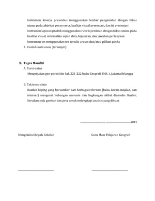 Instrumen kinerja presentasi menggunakan lembar pengamatan dengan fokus
utama pada aktivitas peran serta, kualitas visual presentasi, dan isi presentasi
Instrumen laporan praktik menggunakan rubrik penilaian dengan fokus utama pada
kualitas visual, sistematika sajian data, kejujuran, dan jawaban pertanyaan.
Instrumen tes menggunakan tes tertulis uraian dan/atau pilihan ganda
3. Contoh instrumen (terlampir)
X. Tugas Mandiri
A. Terstruktur
Mengerjakan geo-portofolio hal. 221-222 buku Geografi SMA 1, Jakarta:Erlangga
B. Tak terstruktur
Buatlah kliping yang bersumber dari berbagai referensi (buku, koran, majalah, dan
internet) mengenai hubungan manusia dan lingkungan akibat dinamika litosfer.
Sertakan pula gambar dan peta untuk melengkapi analisis yang dibuat.
.........................................., ............................................2014
Mengetahui Kepala Sekolah Guru Mata Pelajaran Geografi
 