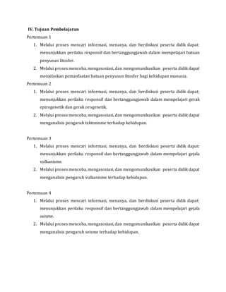 IV. Tujuan Pembelajaran
Pertemuan 1
1. Melalui proses mencari informasi, menanya, dan berdiskusi peserta didik dapat:
menunjukkan perilaku responsif dan bertanggungjawab dalam mempelajari batuan
penyusun litosfer.
2. Melalui proses mencoba, mengasosiasi, dan mengomunikasikan peserta didik dapat
menjelaskan pemanfaatan batuan penyusun litosfer bagi kehidupan manusia.
Pertemuan 2
1. Melalui proses mencari informasi, menanya, dan berdiskusi peserta didik dapat:
menunjukkan perilaku responsif dan bertanggungjawab dalam mempelajari gerak
epirogenetik dan gerak orogenetik.
2. Melalui proses mencoba, mengasosiasi, dan mengomunikasikan peserta didik dapat
menganalisis pengaruh tektonisme terhadap kehidupan.
Pertemuan 3
1. Melalui proses mencari informasi, menanya, dan berdiskusi peserta didik dapat:
menunjukkan perilaku responsif dan bertanggungjawab dalam mempelajari gejala
vulkanisme.
2. Melalui proses mencoba, mengasosiasi, dan mengomunikasikan peserta didik dapat
menganalisis pengaruh vulkanisme terhadap kehidupan.
Pertemuan 4
1. Melalui proses mencari informasi, menanya, dan berdiskusi peserta didik dapat:
menunjukkan perilaku responsif dan bertanggungjawab dalam mempelajari gejala
seisme.
2. Melalui proses mencoba, mengasosiasi, dan mengomunikasikan peserta didik dapat
menganalisis pengaruh seisme terhadap kehidupan.
 