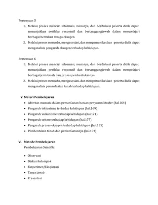 Pertemuan 5
1. Melalui proses mencari informasi, menanya, dan berdiskusi peserta didik dapat:
menunjukkan perilaku responsif dan bertanggungjawab dalam mempelajari
berbagai bentukan tenaga eksogen.
2. Melalui proses mencoba, mengasosiasi, dan mengomunikasikan peserta didik dapat
menganalisis pengaruh eksogen terhadap kehidupan.
Pertemuan 6
1. Melalui proses mencari informasi, menanya, dan berdiskusi peserta didik dapat:
menunjukkan perilaku responsif dan bertanggungjawab dalam mempelajari
berbagai jenis tanah dan proses pembentukannya.
2. Melalui proses mencoba, mengasosiasi, dan mengomunikasikan peserta didik dapat
menganalisis pemanfaatan tanah terhadap kehidupan.
V. Materi Pembelajaran
 Aktivitas manusia dalam pemanfaatan batuan penyusun litosfer (hal.164)
 Pengaruh tektonisme terhadap kehidupan (hal.169)
 Pengaruh vulkanisme terhadap kehidupan (hal.171)
 Pengaruh seisme terhadap kehidupan (hal.177)
 Pengaruh proses eksogen terhadap kehidupan (hal.185)
 Pembentukan tanah dan pemanfaatannya (hal.193)
VI. Metode Pembelajaran
Pembelajaran Saintifik:
 Observasi
 Diskusi kelompok
 Eksperimen/Eksplorasi
 Tanya jawab
 Presentasi
 