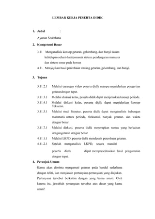 LEMBAR KERJA PESERTA DIDIK
1. Judul :
Ayunan Sederhana
2. Kompetensi Dasar
3.11 Menganalisis konsep getaran, gelombang, dan bunyi dalam
kehidupan sehari-haritermasuk sistem pendengaran manusia
dan sistem sonar pada hewan
4.11 Menyajikan hasil percobaan tentang getaran, gelombang, dan bunyi.
3. Tujuan
3.11.2.1 Melalui tayangan video peserta didik mampu menjelaskan pengertian
getarandengan tepat.
3.11.3.1 Melalui diskusi kelas, peserta didik dapat menjelaskan konsep periode.
3.11.4.1 Melalui diskusi kelas, peserta didik dapat menjelaskan konsep
frekuensi.
3.11.5.1 Melalui studi literatur, peserta didik dapat menganalisis hubungan
matematis antara periode, frekuensi, banyak getaran, dan waktu
dengan benar.
3.11.7.1 Melalui diskusi, peserta didik menerapkan rumus yang berkaitan
dengangetaran dengan benar
4.11.1.1 Melalui LKPD, peserta didik mendesain percobaan getaran.
4.11.2.1 Setelah menganalisis LKPD, secara mandiri
peserta didik dapat mempresentasikan hasil pengamatan
dengan tepat.
4. Petunjuk Umum
Kamu akan diminta mengamati getaran pada bandul sederhana
dengan teliti, dan menjawab pertanyaan-pertanyaan yang diajukan.
Pertanyaan tersebut berkaitan dengan yang kamu amati. Oleh
karena itu, jawablah pertanyaan tersebut atas dasar yang kamu
amati!
 