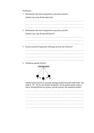 Pertanyaan :
1. Berdasarkan data hasil pengamatan yang kamu peroleh,
jelaskan apa yang dimaksudperiode!
…………………………………………………………………………………
…………………………………………………………………………………
…………………………………………………………………………………
2. Berdasarkan data hasil pengamatan yang kamu peroleh,
jelaskan apa yang dimaksudfrekuensi!
…………………………………………………………………………………
…………………………………………………………………………………
…………………………………………………………………………………
3. Secara matematis bagaimana hubungan periode dan frekuensi?
…………………………………………………………………………………
…………………………………………………………………………………
…………………………………………………………………………………
…………………………………………………………………………………
4. Perhatikan gambar berikut!
Sebuah bandul ditarik ke samping sehingga bandul bergerak bolak balik. Jika
jarak K– M = 20 cm, dan bandul melakukan 10 kali getaran dalam waktu 5
sekon, hitunglahfrekuensi getaran, periode getaran, dan ampitudo bandul!
…………………………………………………………………………………
…………………………………………………………………………………
…………………………………………………………………………………
…………………………………………………………………………………
…………………………………………………………………………………
…………………………………………………………………………………
 