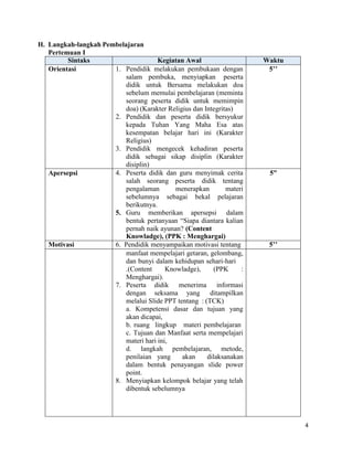 4
H. Langkah-langkah Pembelajaran
Pertemuan I
Sintaks Kegiatan Awal Waktu
Orientasi 1. Pendidik melakukan pembukaan dengan
salam pembuka, menyiapkan peserta
didik untuk Bersama melakukan doa
sebelum memulai pembelajaran (meminta
seorang peserta didik untuk memimpin
doa) (Karakter Religius dan Integritas)
2. Pendidik dan peserta didik bersyukur
kepada Tuhan Yang Maha Esa atas
kesempatan belajar hari ini (Karakter
Religius)
3. Pendidik mengecek kehadiran peserta
didik sebagai sikap disiplin (Karakter
disiplin)
5’’
Apersepsi 4. Peserta didik dan guru menyimak cerita
salah seorang peserta didik tentang
pengalaman menerapkan materi
sebelumnya sebagai bekal pelajaran
berikutnya.
5. Guru memberikan apersepsi dalam
bentuk pertanyaan “Siapa diantara kalian
pernah naik ayunan? (Content
Knowladge), (PPK : Menghargai)
5”
Motivasi 6. Pendidik menyampaikan motivasi tentang 5’’
manfaat mempelajari getaran, gelombang,
dan bunyi dalam kehidupan sehari-hari
.(Content Knowladge), (PPK :
Menghargai).
7. Peserta didik menerima informasi
dengan seksama yang ditampilkan
melalui Slide PPT tentang : (TCK)
a. Kompetensi dasar dan tujuan yang
akan dicapai,
b. ruang lingkup materi pembelajaran
c. Tujuan dan Manfaat serta mempelajari
materi hari ini,
d. langkah pembelajaran, metode,
penilaian yang akan dilaksanakan
dalam bentuk penayangan slide power
point.
8. Menyiapkan kelompok belajar yang telah
dibentuk sebelumnya
 