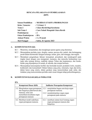 RENCANA PELAKSANAAN PEMBELAJARAN
(RPP)
Satuan Pendidikan : MI HIDAYAT KOTA PROBOLINGGO
Kelas / Semester : V (Lima) / 1
Tema 2 : Udara Bersih Bagi Kesehatan
Sub Tema 1 : Cara Tubuh Mengolah Udara Bersih
Pembelajaran : 2
Fokus Pembelajaran : IPA
Alokasi Waktu : 2 x 35 menit
Hari/Tanggal : Sabtu, 26 Agustus 2023
A. KOMPETENSI INTI (KI)
KI 1 : Menerima, menjalankan, dan menghargai ajaran agama yang dianutnya.
KI 2 : Menunjukkan perilaku jujur, disiplin, santun, percaya diri, peduli, dan bertanggung
jawab dalam berinteraksi dengan keluarga, teman, guru, dan tetangga, dan negara.
KI 3 : Memahami pengetahuan faktual, konseptual, prosedural, dan metakognitif pada
tingkat dasar dengan cara mengamati, menanya, dan mencoba berdasarkan rasa
ingin tahu tentang dirinya, makhluk ciptaan Tuhan dan kegiatannya, dan benda-
benda yang dijumpainya di rumah, di sekolah, dan tempat bermain.
KI 4 : Menunjukkan keterampilan berfikir dan bertindak kreatif, produktif, kritis, mandiri,
kolaboratif, dan komunikatif. Dalam bahasa yang jelas, sistematis, logis dan kritis,
dalam karya yang estetis, dalam gerakan yang mencerminkan anak sehat, dan
tindakan yang mencerminkan perilaku anak sesuai dengan tahap perkembangannya.
B. KOMPETENSI DASAR (KD) & INDIKATOR
IPA
Kompetensi Dasar (KD) Indikator Pencapaian Kompetensi
3.2. Menjelaskan organ pernapasan
dan fungsinya pada hewan dan
manusia, serta cara
memelihara kesehatan organ
pernapasan manusia
3.2.1 menjelaskan bagan cara kerja organ
pernapasan manusia.
3.2.2 mendeskripsikan organ-organ
pernapasan pada manusia
4.2. Membuat model sederhana
organ pernapasan manusia
4.2.1 membuat catatan kecil tentang organ-
organ pernapasan manusia dan
fungsinya.
 