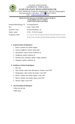 YAYASAN ALMUAWANAH
RAUDHATUL ATHFAL (RA)
ALMUAWANAH RENGASDENGKLOK
Jl. Kaum No. 1310 RT. 006/008 Dsn. Karajan Ds. Rengasdengklok Utara Kec. Rengasdengklok
Kab. Karawang Prov. Jawa Barat – 41352 (0267) 482494
e-mail : raalmuawanahrdk@gmail.com
RENCANA PELAKSANAAN PEMBELAJARAN HARIAN
ANAK DIDIK USIA 4-5 TAHUN
TAHUN PELAJARAN 2019/2020
Semester/Bulan/Minggu ke : II (Genap)/Maret/9
Hari : Senin 2 Maret 2020
Tema/Sub Tema : Kedaraan/kendaraan air
Alokasi waktu : 07.00 – 10.30 (210 menit)
Kompetensi Dasar : 1.1, 1.2, 2.1, 2.2, 2.3, 2.4, 2.5, 2.6, 2.7, 2.8, 2.9, 2.10, 2.11, 2.12,
2.13, 3.1-4.1, 3.2-4.2, 3.3-4.3, 3.4-4.4, 3.6-4.6, 3.7-4.7, 3.15-4.15
A. Kegiatan Dalam Pembelajaran
1. Berdo’a sebelum dan setelah kegiatan
2. Upacara pengibaran bendera merah putih
3. Menyebutkan macam macam kendaraan air
4. Menghitung jumlah kendaraan air
5. Meenarik garis (matching) gambar dengan jumlahnya
6. Mengamati gambar kendaraan air
B. Pembiasaan Dalam Pembelajaran
1. Baca iqra
2. Baris sebelum masuk kelas dilorong/area bermain sesuai SOP
3. Mengucapkan salam sambut dan jemput sesuai SOP
4. Berdo’a sebelum dan setelah kegiatan sesuai SOP
5. Berdo’a sebelum dan sesudah makan sesuai SOP
6. Mencuci tangan sesuai SOP
C. Alat Dan Bahan Pembelajaran
1.Buku dan alat tulis
2.Buku paket
 