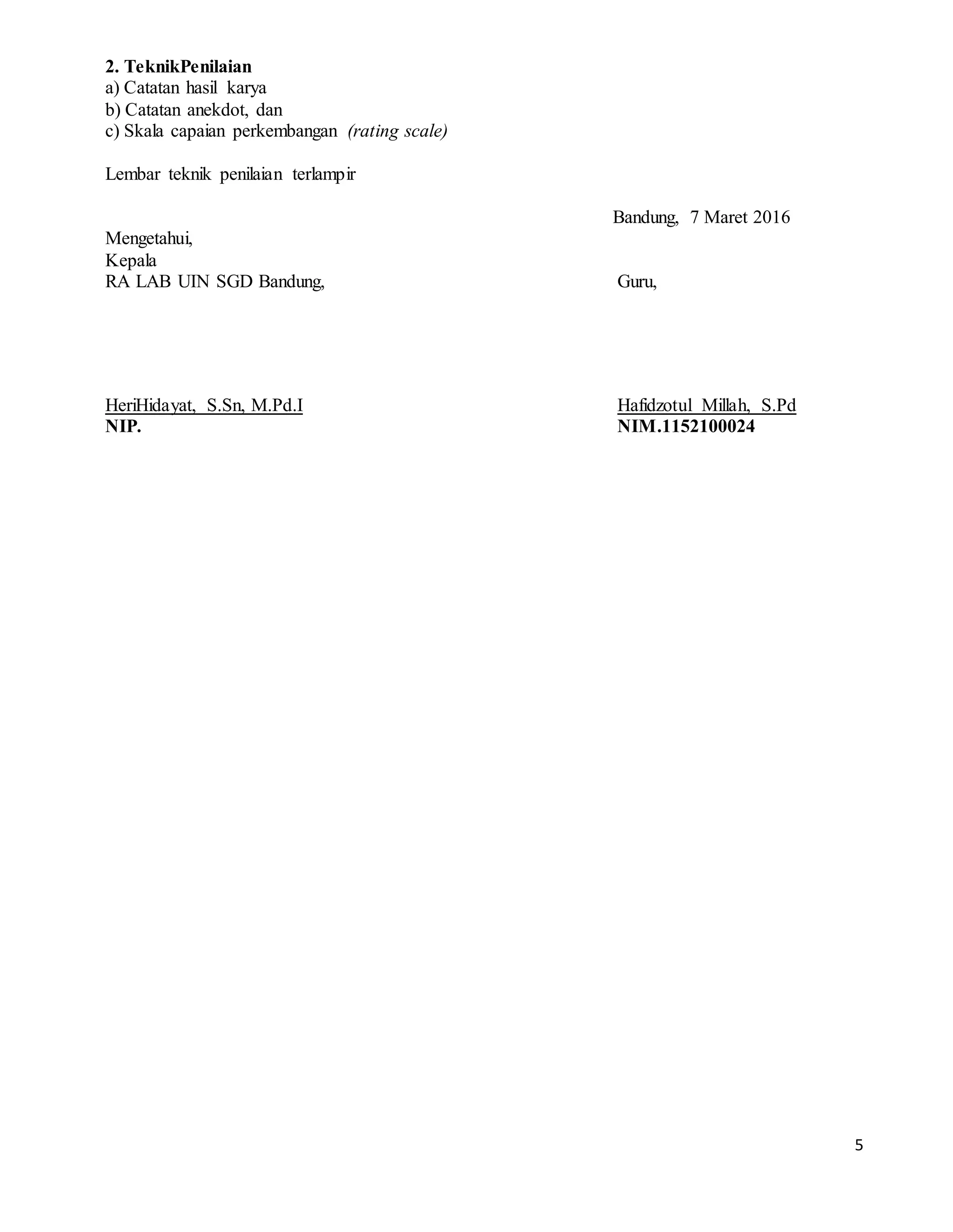 5
2. TeknikPenilaian
a) Catatan hasil karya
b) Catatan anekdot, dan
c) Skala capaian perkembangan (rating scale)
Lembar teknik penilaian terlampir
Bandung, 7 Maret 2016
Mengetahui,
Kepala
RA LAB UIN SGD Bandung, Guru,
HeriHidayat, S.Sn, M.Pd.I Hafidzotul Millah, S.Pd
NIP. NIM.1152100024
 