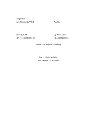 Mengetahui,
Guru Matematika VIII.5                        Peneliti,




Irmawati, S.Pd.                               Ogi Meita Utami
NIP. 196112181984112001                       NIM. 56071008006


                         Kepala SMP Negeri 8 Palembang




                            Drs. H. Dheini Abdullah
                           NIP. 195303031976021006
 