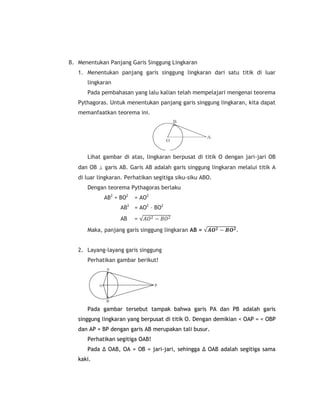 B. Menentukan Panjang Garis Singgung Lingkaran
   1. Menentukan panjang garis singgung lingkaran dari satu titik di luar
      lingkaran
      Pada pembahasan yang lalu kalian telah mempelajari mengenai teorema
   Pythagoras. Untuk menentukan panjang garis singgung lingkaran, kita dapat
   memanfaatkan teorema ini.




      Lihat gambar di atas, lingkaran berpusat di titik O dengan jari-jari OB
   dan OB  garis AB. Garis AB adalah garis singgung lingkaran melalui titik A
   di luar lingkaran. Perhatikan segitiga siku-siku ABO.
      Dengan teorema Pythagoras berlaku
             AB2 + BO2   = AO2
                   AB2 = AO2 – BO2
                   AB    =   𝐴𝑂2 − 𝐵𝑂2
      Maka, panjang garis singgung lingkaran AB =      𝑨𝑶 𝟐 − 𝑩𝑶 𝟐 .


   2. Layang-layang garis singgung
      Perhatikan gambar berikut!




      Pada gambar tersebut tampak bahwa garis PA dan PB adalah garis
   singgung lingkaran yang berpusat di titik O. Dengan demikian < OAP = < OBP
   dan AP = BP dengan garis AB merupakan tali busur.
      Perhatikan segitiga OAB!
      Pada ∆ OAB, OA = OB = jari-jari, sehingga ∆ OAB adalah segitiga sama
   kaki.
 