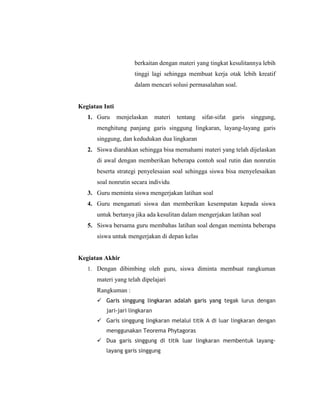 berkaitan dengan materi yang tingkat kesulitannya lebih
                      tinggi lagi sehingga membuat kerja otak lebih kreatif
                      dalam mencari solusi permasalahan soal.


Kegiatan Inti
   1. Guru      menjelaskan     materi   tentang   sifat-sifat   garis   singgung,
      menghitung panjang garis singgung lingkaran, layang-layang garis
      singgung, dan kedudukan dua lingkaran
   2. Siswa diarahkan sehingga bisa memahami materi yang telah dijelaskan
      di awal dengan memberikan beberapa contoh soal rutin dan nonrutin
      beserta strategi penyelesaian soal sehingga siswa bisa menyelesaikan
      soal nonrutin secara individu
   3. Guru meminta siswa mengerjakan latihan soal
   4. Guru mengamati siswa dan memberikan kesempatan kepada siswa
      untuk bertanya jika ada kesulitan dalam mengerjakan latihan soal
   5. Siswa bersama guru membahas latihan soal dengan meminta beberapa
      siswa untuk mengerjakan di depan kelas


Kegiatan Akhir
   1. Dengan dibimbing oleh guru, siswa diminta membuat rangkuman
      materi yang telah dipelajari
      Rangkuman :
       Garis singgung lingkaran adalah garis yang tegak lurus dengan
          jari-jari lingkaran
       Garis singgung lingkaran melalui titik A di luar lingkaran dengan
          menggunakan Teorema Phytagoras
       Dua garis singgung di titik luar lingkaran membentuk layang-
          layang garis singgung
 
