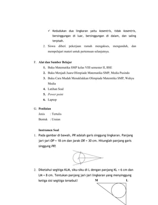  Kedudukan dua lingkaran yaitu kosentris, tidak kosentris,
               bersinggungan di luar, bersinggungan di dalam, dan saling
               terpisah.
      2. Siswa     diberi   pekerjaan   rumah   mengakses,   mengunduh,   dan
           mempelajari materi untuk pertemuan selanjutnya.


F. Alat dan Sumber Belajar
      1. Buku Matematika SMP kelas VIII semester II, BSE
      2. Buku Menjadi Juara Olimpiade Matematika SMP, Media Pusindo
      3. Buku Cara Mudah Menaklukkan Olimpiade Matemtika SMP, Wahyu
           Media
      4. Latihan Soal
      5. Power point
      6. Laptop

G. Penilaian
   Jenis    : Tertulis
   Bentuk : Uraian


   Instrumen Soal
1. Pada gambar di bawah, PR adalah garis singgung lingkaran. Panjang
   jari-jari OP = 18 cm dan jarak OR = 30 cm. Hitunglah panjang garis
   singgung PR!




2. Diketahui segitiga KLM, siku-siku di L dengan panjang KL = 6 cm dan
   LM = 8 cm. Tentukan panjang jari-jari lingkaran yang menyinggung
   ketiga sisi segitiga tersebut!               M                    L
 