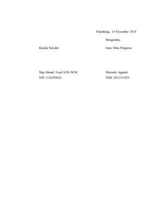 Palembang, 15 November 2014
Mengetahui,
Kepala Sekolah Guru Mata Pelajaran
Mgs.Ahmad Fauzi S.Pd. M.M Mawarni Agustini
NIP: 1126550022 NIM: 2012121053
 