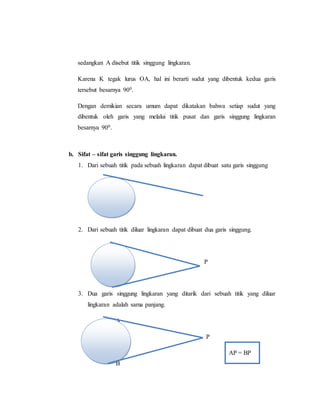 sedangkan A disebut titik singgung lingkaran.
Karena K tegak lurus OA, hal ini berarti sudut yang dibentuk kedua garis
tersebut besarnya 900.
Dengan demikian secara umum dapat dikatakan bahwa setiap sudut yang
dibentuk oleh garis yang melalui titik pusat dan garis singgung lingkaran
besarnya 900.
b. Sifat – sifat garis singgung lingkaran.
1. Dari sebuah titik pada sebuah lingkaran dapat dibuat satu garis singgung
2. Dari sebuah titik diluar lingkaran dapat dibuat dua garis singgung.
P
3. Dua garis singgung lingkaran yang ditarik dari sebuah titik yang diluar
lingkaran adalah sama panjang.
A
P
AP = BP
B
 