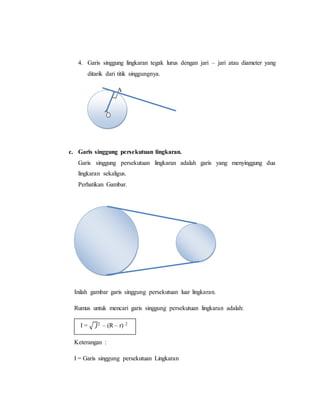 4. Garis singgung lingkaran tegak lurus dengan jari – jari atau diameter yang
ditarik dari titik singgungnya.
A
c. Garis singgung persekutuan lingkaran.
Garis singgung persekutuan lingkaran adalah garis yang menyinggung dua
lingkaran sekaligus.
Perhatikan Gambar.
Inilah gambar garis singgung persekutuan luar lingkaran.
Rumus untuk mencari garis singgung persekutuan lingkaran adalah:
I = √ 𝐽2 – (R – r) 2
Keterangan :
I = Garis singgung persekutuan Lingkaran
 