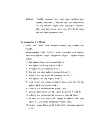 Motivasi : Pendidik memotivasi siswa untuk dapat memahami garis
singgung persekutuan 2 lingkaran agar bisa menyelesaikan
soal yang berkaitan dengan materi yang tingkat kesulitannya
lebih tinggi lagi sehingga kerja otak lebih kreatif dalam
mencapai solusi permasalahan soal.
b. Kegiatan Inti ( 10 Menit )
 Peserta didik diminta untuk mengamati masalah yang disajikan oleh
pendidik.
 Mengapresiasikan media GeoGebra untuk menggambar garis singgung
persekutuan lingkaran dengan menggunakan langkah – langkah sebagai
berikut :
1. Buat lingkaran besar yang berpusat di titik A.
2. Buat lingkaran kecil yang berpusat di titik C.
3. Hubungkan titik pusat lingkaran A dan C.
4. Buat garis bagi antara lingkaran A dengan lingkaran B.
5. Maka kita akan menemukan titik potongnya yaitu titik E.
6. Buat lingkaran lagi yang berpusat di tititk E.
7. Untuk mencari titik singgung di lingkaran besar, maka kita buat lagi
lingkaran kecil yang berpusat di titik A.
8. Maka kita akan mendapatkan titik potong G dan H.
9. Kemudian kita buat sinar dari titik A ke G, dan dari titik A ketitik H.
10. Maka kita akan mendapatkan titik singgungnya yaitu titik I dan J.
11. Sekarang kita akan mencari titik singgung di lingkaran kecil. Yang
erpusat di C, yaitu dengan menggunakan bantuan jangka.
12. Gunakan jangka, letakan di titik G lalu ketitik C, kemudian pindahkan
ke titik I.
 