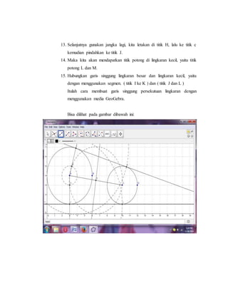13. Selanjutnya gunakan jangka lagi, kita letakan di titik H, lalu ke titik c
kemudian pindahkan ke titik J.
14. Maka kita akan mendapatkan titik potong di lingkaran kecil, yaitu titik
potong L dan M.
15. Hubungkan garis singgung lingkaran besar dan lingkaran kecil, yaitu
dengan menggunakan segmen. ( titik I ke K ) dan ( titik J dan L )
Itulah cara membuat garis singgung persekutuan lingkaran dengan
menggunakan media GeoGebra.
Bisa dilihat pada gambar dibawah ini:
 