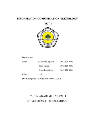 INFORMATION COMUNICATION TEKNOLOGY
( ICT )
Disusun oleh
Nama : Mawarni Agustini (2012 121 053)
Reni Lestari (2012 121 083)...