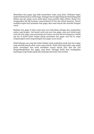 Memelihara ikan guppy juga tidak memerlukan waktu yang ekstra. Meskipun begitu
tingkat keberhasilannya relatif tinggi. Sehingga ikan ini dapat hidup dan berkembang biak
dimana saja dan sangat cocok untuk kalian yang memiliki lahan terbatas. Kalian bisa
menggunakan bak bak kontainer yang berukuran 60 liter dan sebuah aquarium. Namun
meskipun begitu hasil peranakan ikan guppy akan aman banyak dan memiliki beragam
warna.
Budidaya ikan guppy di lahan sempit akan terus berkembang sehingga akan menghasilkan
anakan yang beragam. Ada banyak sekali jenis jenis ikan guppy yang mesti kalian kenali
mulai dari ikan guppy yang mirip dengan koi louhan, mas koki dan lain sebagainya.Terlebih
lagi jika di daerah kalian terdapat agenda perlombaan ikan guppy, tentu hal ini sangat
menguntungkan untuk mengembangkan ikan guppy secara massal.
Itulah beberapa cara yang bisa kalian lakukan untuk melakukan ternak ikan hias Guppy
yang memiliki banyak sekali warna yang menarik. Wajib sekali bagi kalian yang sangat
gemar memelihara ikan untuk memahami macam macam jenis ikan dan cara
mengembangbiakkan ikan guppy yang benar. Sehingga kalian akan mendapatkan
keuntungan yang berlipat ganda dari penjualan dan kontes ikan tersebut.
 