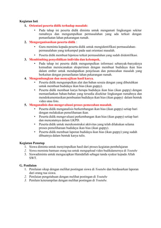 Kegiatan Inti
1. Orientasi peserta didik terhadap masalah:
• Pada tahap ini peserta didik diminta untuk mengamati lingkungan sekitar
rumahnya dan mengumpulkan permasalahan yang ada terkait dengan
pemanfaatan lahan pekarangan rumah.
2. Mengorganisasikan peserta didik :
• Guru meminta kepada peserta didik untuk mengidentifikasi permasalahan-
permasalahan yang terkumpul pada saat orientasi masalah.
• Peserta didik membuat hipotesa terkait permasalahan yang sudah diidentifikasi.
3. Membimbing penyelidikan individu dan kelompok,
• Pada tahap ini peserta didik mengumpulkan informasi sebanyak-banyaknya
kemudian merencanakan eksperimen dengan membuat budidaya ikan hias
dalam ember untuk mendapatkan penjelasan dan pemecahan masalah yang
berkaitan dengan pemanfaatan lahan pekarangan rumah.
4. Mengembangkan dan menyajikan hasil karya.
• Peserta didik mengumpulkan alat dan bahan sesuia dengan yang dibutuhkan
untuk membuat budidaya ikan hias (ikan guppy).
• Peserta didik membuat karya berupa budidaya ikan hias (ikan guppy) dengan
memanfaatkan bahan-bahan yang tersedia disekitar lingkungan rumahnya dan
mendokumentasikan pembuatan budidaya ikan hias (ikan guppy) dalam bentuk
video atau foto.
5. Menganalisis dan mengevaluasi proses pemecahan masalah.
• Peserta didik menganalisis berkembangan ikan hias (ikan guppy) setiap hari
dengan melakukan pemeliharaan ikan.
• Peserta didik mengevaluasi perkembangan ikan hias (ikan guppy) setiap hari
dan mencatatnya dalam LKPD.
• Peserta didik untuk merekonstruksi aktivitas yang telah dilakukan selama
proses pemeliharaan budidaya ikan hias (ikan guppy).
• Peserta didik membuat laporan budidaya ikan hias (ikan guppy) yang sudah
dibuatnya dalam bentuk karya tulis.
Kegiatan Penutup
1. Siswa diminta untuk menyimpulkan hasil dari proses kegiatan pembelajaran
2. Siswa meminta bantuan orang tua untuk mengupload video budikdamernya di Youtube
3. Siswadiminta untuk mengucapkan Hamdallah sebagai tanda syukur kepada Allah
SWT.
G. Penilaian
1. Penilaian sikap dengan melihat postingan siswa di Youtube dan berdasarkan laporan
dari orang tua siswa.
2. Penilaian pengetahuan dengan melihat postingan di Youtube
3. Penilain keterampilan dengan melihat postingan di Youtube.
 