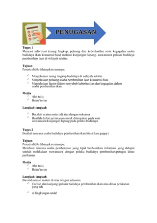 Tugas 1
Mencari informasi (ruang lingkup, peluang dan keberhasilan serta kegagalan usaha
budidaya ikan konsumsi/hias) melalui kunjungan lapang, wawancara pelaku budidaya
pembenihan ikan di wilayah sekitar.
Tujuan
Peserta didik diharapkan mampu:
✓
Menjelaskan ruang lingkup budidaya di wilayah sekitar
✓
Menjelaskan peluang usaha pembenihan ikan konsumsi/hias
✓
Menjelaskan factor-faktor penyebab keberhasilan dan kegagalan dalam
usaha pembenihan ikan
Media
✓
Alat tulis
✓
Buku/kertas
Langkah-langkah
✓
Bacalah uraian materi di atas dengan seksama
✓
Buatlah daftar pertanyaan untuk ditanyakan pada saat
wawancara/kunjungan lapang pada pelaku budidaya
Tugas 2
Buatlah rencana usaha budidaya pembenihan ikan hias (ikan guppy)
Tujuan
Peserta didik diharapkan mampu:
Membuat rencana usaha pembenihan yang tepat berdasarkan informasi yang didapat
setelah melakukan wawancara dengan pelaku budidaya pembenihan/petugas dinas
perikanan
Media
✓
Alat tulis
✓
Buku/kertas
Langkah-langkah
Bacalah uraian materi di atas dengan seksama
✓
Carilah dan kunjungi pelaku budidaya pembenihan ikan atau dinas perikanan
yang ada
✓
di lingkungan anda!
 