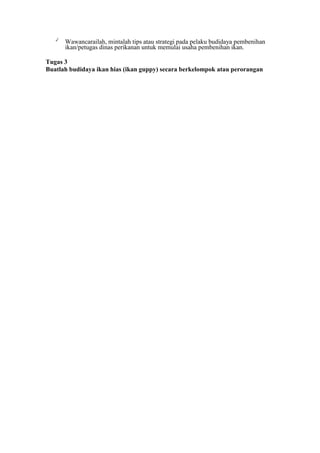 ✓
Wawancarailah, mintalah tips atau strategi pada pelaku budidaya pembenihan
ikan/petugas dinas perikanan untuk memulai usaha pembenihan ikan.
Tugas 3
Buatlah budidaya ikan hias (ikan guppy) secara berkelompok atau perorangan
 