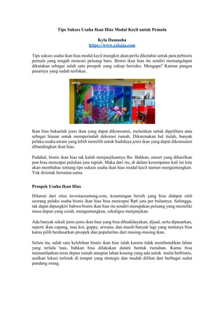 Tips Sukses Usaha Ikan Hias Modal Kecil untuk Pemula
Kyla Damasha
https://www.cekaja.com
Tips sukses usaha ikan hias modal kecil mungkin akan perlu diketahui untuk para pebisnis
pemula yang tengah mencari peluang baru. Bisnis ikan hias itu sendiri memangdapat
dikatakan sebagai salah satu prospek yang cukup berisiko. Mengapa? Karena pangsa
pasarnya yang sudah terfokus.
Ikan hias bukanlah jenis ikan yang dapat dikonsumsi, melainkan untuk dipelihara atau
sebagai hiasan untuk memperindah dekorasi rumah. Dikarenakan hal itulah, banyak
pelaku usaha awam yang lebih memilih untuk budidaya jenis ikan yang dapat dikonsumsi
dibandingkan ikan hias.
Padahal, bisnis ikan hias tak kalah menjanjikannya lho. Bahkan, omzet yang dihasilkan
pun bisa mencapai puluhan juta rupiah. Maka dari itu, di dalam kesempatan kali ini kita
akan membahas tentang tips sukses usaha ikan hias modal kecil namun menguntungkan.
Yuk disimak bersama-sama.
Prospek Usaha Ikan Hias
Dilansir dari situs investasiuntung.com, keuntungan bersih yang bisa didapat oleh
seorang pelaku usaha bisnis ikan hias bisa mencapai Rp6 juta per bulannya. Sehingga,
tak dapat dipungkiri bahwa bisnis ikan hias itu sendiri merupakan peluang yang memiliki
masa depan yang cerah, menguntungkan, sekaligus menjanjikan.
Ada banyak sekali jenis-jenis ikan hias yang bisa dibudidayakan, dijual, serta dipasarkan,
seperti ikan cupang, mas koi, guppy, arwana, dan masih banyak lagi yang tentunya bisa
kamu pilih berdasarkan prospek dan popularitas dari masing-masing ikan.
Selain itu, salah satu kelebihan bisnis ikan hias ialah karena tidak membutuhkan lahan
yang terlalu luas, bahkan bisa dilakukan dalam bentuk rumahan. Kamu bisa
memanfaatkan teras depan rumah ataupun lahan kosong yang ada untuk mulai berbisnis,
asalkan lokasi terletak di tempat yang strategis dan mudah dilihat dari berbagai sudut
pandang orang.
 