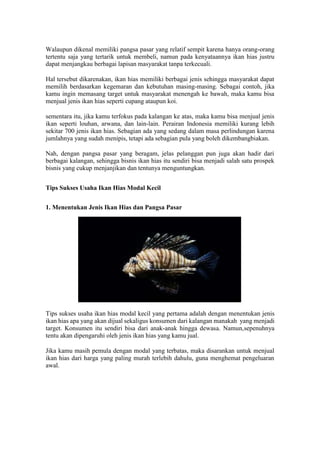 Walaupun dikenal memiliki pangsa pasar yang relatif sempit karena hanya orang-orang
tertentu saja yang tertarik untuk membeli, namun pada kenyataannya ikan hias justru
dapat menjangkau berbagai lapisan masyarakat tanpa terkecuali.
Hal tersebut dikarenakan, ikan hias memiliki berbagai jenis sehingga masyarakat dapat
memilih berdasarkan kegemaran dan kebutuhan masing-masing. Sebagai contoh, jika
kamu ingin memasang target untuk masyarakat menengah ke bawah, maka kamu bisa
menjual jenis ikan hias seperti cupang ataupun koi.
sementara itu, jika kamu terfokus pada kalangan ke atas, maka kamu bisa menjual jenis
ikan seperti louhan, arwana, dan lain-lain. Perairan Indonesia memiliki kurang lebih
sekitar 700 jenis ikan hias. Sebagian ada yang sedang dalam masa perlindungan karena
jumlahnya yang sudah menipis, tetapi ada sebagian pula yang boleh dikembangbiakan.
Nah, dengan pangsa pasar yang beragam, jelas pelanggan pun juga akan hadir dari
berbagai kalangan, sehingga bisnis ikan hias itu sendiri bisa menjadi salah satu prospek
bisnis yang cukup menjanjikan dan tentunya menguntungkan.
Tips Sukses Usaha Ikan Hias Modal Kecil
1. Menentukan Jenis Ikan Hias dan Pangsa Pasar
Tips sukses usaha ikan hias modal kecil yang pertama adalah dengan menentukan jenis
ikan hias apa yang akan dijual sekaligus konsumen dari kalangan manakah yang menjadi
target. Konsumen itu sendiri bisa dari anak-anak hingga dewasa. Namun,sepenuhnya
tentu akan dipengaruhi oleh jenis ikan hias yang kamu jual.
Jika kamu masih pemula dengan modal yang terbatas, maka disarankan untuk menjual
ikan hias dari harga yang paling murah terlebih dahulu, guna menghemat pengeluaran
awal.
 