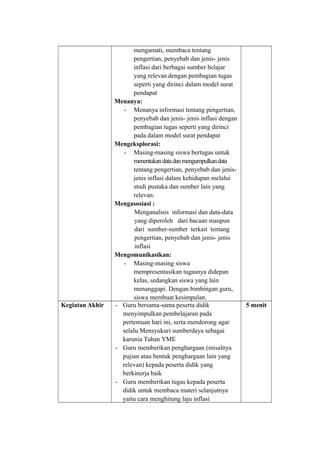 mengamati, membaca tentang
pengertian, penyebab dan jenis- jenis
inflasi dari berbagai sumber belajar
yang relevan dengan pembagian tugas
seperti yang dirinci dalam model surat
pendapat
Menanya:
- Menanya informasi tentang pengertian,
penyebab dan jenis- jenis inflasi dengan
pembagian tugas seperti yang dirinci
pada dalam model surat pendapat
Mengeksplorasi:
- Masing-masing siswa bertugas untuk
menentukandatadanmengumpulkandata
tentang pengertian, penyebab dan jenis-
jenis inflasi dalam kehidupan melalui
studi pustaka dan sumber lain yang
relevan.
Mengasosiasi :
Menganalisis informasi dan data-data
yang diperoleh dari bacaan maupun
dari sumber-sumber terkait tentang
pengertian, penyebab dan jenis- jenis
inflasi
Mengomunikasikan:
- Masing-masing siswa
mempresentasikan tugasnya didepan
kelas, sedangkan siswa yang lain
menanggapi. Dengan bimbingan guru,
siswa membuat kesimpulan.
Kegiatan Akhir - Guru bersama-sama peserta didik
menyimpulkan pembelajaran pada
pertemuan hari ini, serta mendorong agar
selalu Mensyukuri sumberdaya sebagai
karunia Tuhan YME
- Guru memberikan penghargaan (misalnya
pujian atau bentuk penghargaan lain yang
relevan) kepada peserta didik yang
berkinerja baik
- Guru memberikan tugas kepada peserta
didik untuk membaca materi selanjutnya
yaitu cara menghitung laju inflasi
5 menit
 