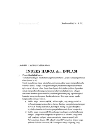 ( ……………………… ) ( Rochman Hadi M., S. Pd )
LAMPIRAN 1 : MATERI PEMBELAJARAN
INDEKS HARGA dan INFLASI
; Pengertian indek harga
Yaitu Perbandingan perubahan harga tahun tertentu (given year) dengan tahun
dasar (based year).
Untuk menghitung besar laju inflasi, sebelumnya kita harus mengetahui dulu
besarnya Indeks Harga, yaitu perbandingan perubahan harga tahun tertentu
(given year) dengan tahun dasar (based year). Indeks harga biasa digunakan
untuk mengetahui ukuran perubahan variabel-variabel ekonomi sebagai
barometer keadaan perekonomian, memberi gambaran yang tepat mengenai
kecenderungan perdagangan dan kemakmuran. Beberapa macam indeks
harga adalah sebagai berikut.
a. Indeks harga konsumen (IHK) adalah angka yang menggambarkan
perbandingan perubahan harga barang dan jasa yang dihitung dianggap
mewakili belanja konsumen, kelompok barang yang dihitung bisa
berubah-ubah disesuaikan dengan pola konsumsi aktual masyarakat.
b. Indeks harga produsen (IHP) adalah perbandingan perubahan barang
dan jasa yang dibeli oleh produsen pada waktu tertentu, yang dibeli
oleh produsen meliputi bahan mentah dan bahan setengah jadi.
Perbedaannya dengan IHK adalah kalau IHP mengukur tingkat harga
pada awal sistem distribusi, IHK mengukur harga langsung yang
 
