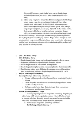 dibayar oleh konsumen pada tingkat harga eceran. Indeks harga
produsen biasa disebut juga indeks harga grosir (wholesale price
index).
c. Indeks harga yang harus dibayar dan diterima oleh petani. Indeks harga
barang-barang yang dibayar oleh petani baik untuk biaya hidup
maupun untuk biaya proses produksi, apabila dalam menghitung
indeks dimasukkan unsur jumlah biaya hipotek, pajak, upah pekerja
yang dibayar oleh petani, indeks yang diperoleh disebut indeks paritas.
Rasio antara indeks harga yang harus dibayar oleh petani dengan
indeks paritas dalam waktu tertentu disebut rasio paritas (parity ratio).
Secara sederhana angka indeks dapat diartikan sebagai perbandingan antara
dua angka pada periode waktu yang berbeda. Angka indeks merupakan suatu
ukuran statistic yang menunjukkan perubahan suatu variabel atau sekumpulan
variabel yang berhubungan satu sama lain. Angka indeks adalah angka relatif
yang dinyatakan dalam persentase.
; Ciri – ciri Indeks Harga
Ciri-ciri Indeks Harga
1. Indeks harga sebagai standar perbandingan harga dari waktu ke waktu.
2. Penetapan indeks harga didasarkan pada data yang relevan.
3. Indeks harga ditetapkan oleh sampel, bukan populasi.
4. Indeks harga dihitung berdasarkan waktu yang kondisi ekonominya stabil.
5. Penghitungan indeks harga dilakukan dengan cara membagi harga tahun
yang akan dihitung indeksnya dengan harga tahun dasar dikali 100%
; Tujuan perhitungan indeks harga
Tujuan perhitungan indeks harga antara lain :
; Sebagai indikator untuk melihat fluktuasi harga yang terjadi (kondisi
inflasi).
; Untuk mengukur perubahan atau membandingkan perubahan antara
variable-variabel ekonomi
; Berbagai analisa harga dapat dipakai sebagai dasar perencanaan
pembangunan sosial ekonomi lainnya.
; Metode perhitungan Indeks harga
Metode penghitungan indeks harga tidak tertimbang Penghitungan
indeks harga tidak tertimbang ada dua macam, yaitu indeks harga tidak
tertimbang sederhana (komoditi tunggal) hanya satu barang dan indeks
harga tidak tertimbang dengan banyak komoditi (gabungan).
1. Rumus indeks harga tidak tertimbang sederhana:
Indeks harga tidak tertimbang =
 