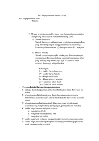 Pn = harga pada tahun tertentu (ke–n)
Po = harga pada tahun dasar
Dimana
2. Metode penghitungan indeks harga yang banyak digunakan dalam
menghitung inflasi adalah metode tertimbang, yaitu:
a) Metode Laspeyres
Metode Laspeyres adalah metode penghitungan angka indeks
yang ditimbang dengan menggunakan faktor penimbang
kuantitas pada tahun dasar (Qo) dengan rumus IH Laspeyres.
b) Metode Paasche
Metode penghitungan angka indeks yang ditimbang dengan
menggunakan faktor penimbang kuantitas barang pada tahun
yang dihitung angka indeksnya. (Qn = Kuantitas tahun
tertentu) Rumusnya sebagai berikut.
Keterangan:
IL = Indeks Harga Laspeyres
IP = Indeks Harga Paasche
Po = Harga tahun dasar
Pn = Harga tahun n (tertentu)
Qo = Kuantitas tahun dasar
Qn = Kuantitas tahun tertentu
; Peranan Indeks Harga dalam perekonomian
1. Sebagai dasar atau pedoman untuk membandingkan harga dari waktu ke
waktu
2. sebagai petunjuk(indicator) yang dapat digunakan untuk mengukur
pertumbuhan ekonomi secara umum atau barometer dari kondisi ekonomi
umum
3. sebagai pedoman bagi pemerintah dalam menyusun kebijaksanaan
ekonomi ( yang meliputi harga perdagangan, perpajakan dan moneter)
4. indeks harga konsumen digunakan untuk
a. menetapkan UMR
b. mengukur biaya hidup rata rata
c. mengukur laju inflasi
5. indeks harga hasil pertanian menggambarkan tingkat kemakmuran petani
6. Indeks harga produsen dapat digunakan sebagai pedoman bagi produsen
untuk menetapkan harga pokok
 