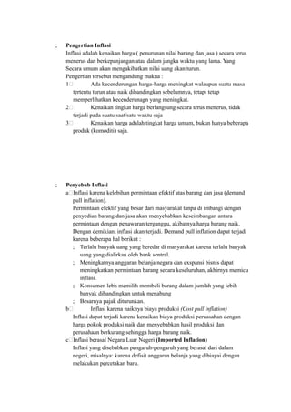 ; Pengertian Inflasi
Inflasi adalah kenaikan harga ( penurunan nilai barang dan jasa ) secara terus
menerus dan berkepanjangan atau dalam jangka waktu yang lama. Yang
Secara umum akan mengakibatkan nilai uang akan turun.
Pengertian tersebut mengandung makna :
1. Ada kecenderungan harga-harga meningkat walaupun suatu masa
tertentu turun atau naik dibandingkan sebelumnya, tetapi tetap
memperlihatkan kecenderunagn yang meningkat.
2. Kenaikan tingkat harga berlangsung secara terus menerus, tidak
terjadi pada suatu saat/satu waktu saja
3. Kenaikan harga adalah tingkat harga umum, bukan hanya beberapa
produk (komoditi) saja.
; Penyebab Inflasi
a.Inflasi karena kelebihan permintaan efektif atas barang dan jasa (demand
pull inflation).
Permintaan efektif yang besar dari masyarakat tanpa di imbangi dengan
penyedian barang dan jasa akan menyebabkan keseimbangan antara
permintaan dengan penawaran terganggu, akibatnya harga barang naik.
Dengan demikian, inflasi akan terjadi. Demand pull inflation dapat terjadi
karena beberapa hal berikut :
; Terlalu banyak uang yang beredar di masyarakat karena terlalu banyak
uang yang dialirkan oleh bank sentral.
; Meningkatnya anggaran belanja negara dan exspansi bisnis dapat
meningkatkan permintaan barang secara keseluruhan, akhirnya memicu
inflasi.
; Konsumen lebh memilih membeli barang dalam jumlah yang lebih
banyak dibandingkan untuk menabung
; Besarnya pajak diturunkan.
b. Inflasi karena naiknya biaya produksi (Cost pull inflation)
Inflasi dapat terjadi karena kenaikan biaya produksi peruasahan dengan
harga pokok produksi naik dan menyebabkan hasil produksi dan
perusahaan berkurang sehingga harga barang naik.
c.Inflasi berasal Negara Luar Negeri (Imported Inflation)
Inflasi yang disebabkan pengaruh-pengaruh yang berasal dari dalam
negeri, misalnya: karena defisit anggaran belanja yang dibiayai dengan
melakukan percetakan baru.
 