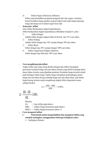 d. Dalam Negeri (Domestic Inflation)
Inflasi yang disebabkan pengaruh-pengaruh dari luar negeri, misalnya :
karena kenaikan harga gandum ynag di import naik maka harga tepumng
terigu dan harga roti di dalam negeri ikut naik.
; Jenis-jenis inflasi
Jenis inflasi Berdasarkan tingkat keparahannya
Inflasi berdasarkan tingkat keparahannya dibedakan menjadi 4, yaitu :
1. Inflasi Ringan
Adalah inflasi dengan tingkat inflasi di bawah dari 10 % per tahun.
2. Inflasi Sedang
Adalah inflasi dengan laju 10% sampai dengan 30% per tahun.
3. Inflasi Berat
Inflasi dengan laju 30% sampai dengan 100% per tahun.
4. Inflasi sangat berat (Hipper Inflation)
Inflasi dengan laju lebih dari 100 % per tahun.
; Cara menghitung laju inflasi
Angka inflasi atau yang sering disebut dengan laju inflasi merupakan
persentase kenaikan harga rata-rata tahun tertentu yang diteliti terhadap tahun
dasar (tahun tertentu yang dijadikan patokan). Kenaikan harga tersebut terjadi
pada berbagai indeks harga. Indeks harga merupakan perbandingan antara
harga rata-rata tahun hitung terhadap harga rata-rata tahun dasar, jadi bukan
harga barang tertentu.untuk menghitung tingkat inflasi digunakan rumus
sebagai berikut.
%100
1
1
X
IHK
IHKIHK
LI
t
tt
t
−
−−
=
Dimana,
LIt = Laju inflasi pada tahun t
IHKt = Indeks Harga Konsumen pada tahun t
IHKt-1 = Indeks Harga Konsumen tahun t-1
; Cara mengatasi inflasi
A. Pemerintah untuk mengendalikan dan mengatasi inflasi yang
semakin meningkat, menggunakan beberapa kebijakan yaitu :
1. Kebijakan Moneter
%100
1
1
X
IHK
IHKIHK
LI
t
tt
t
−
−−
=
 