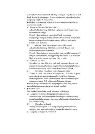 Adalah Kebijakan pemerintah dibidang keuangan yang dilakukan oleh
Bank Sentral/dewan moneter dengan tujuan untuk mengukur jumlah
uang yang beredar di masyarakat.
Kebijakan moneter dapat dilakukan dengan mengambil kebijakan
diantaranya melalui :
a Kebijakan Diskonto(discount Policy)
Adalah kebijakan yang dilakukan oleh pemerintah dengan cara
menaikan suku bunga.
Contoh : Bank indonesia memerintah bank umum agar
mengurangi/ mempersempit pemberian kredit kepada masyarakat
dengan cara menaikan bunga pengaman sehingga uang yang
beredar akan menurun.
b Operasi Pasar Terbuka(open Market Operation)
Adalah kebijakan yang dilakukan pemerintah dengan cara
menjual/membeli surat berharga.
Contoh : Bank indonesia akan menjual surat-surat berharga seperti
obligasi kepasar modal, sehingga uang masyarakat akan masuk ke
Bank sentral dan mengurangi uang yang beredar.
c Menaikan kas rasio
Menaikan kas rasio dilakukan oleh bank indonesia dengan cara
mengubah besarnya kas rasio dengan menentukan angka banding
minimum antara uang tunai dengan kewajiban giral bank.
d Kebijakan pengaturan kredit atau pembiyaan
Kebijakan kredit yang dilakukan dengan cara kredit selektif, yaitu
pemberian kredit yang dilakukan oleh Bank Sentral dengan
memilih penerima kredit secara selektif. ini dilakukan bertujuan
untuk mengurangi JUB sehingga inflasi dapat ditekan.
Contoh : Banj Sentral berusaha mempengaruhi bank-bank umum
dalam hal aturan pemberian kredit kepada nasabah.
2 Kebijakan Fiskal
Ada tiga kebijakan fiskal untuk mengatasi inflasi yaitu :
a Mengatur penerimaan dan pengeluaran pemerintah
Penerima dapat menekan angka inflasi dengan cara mengurangi
pengeluaran belanja negara yang menyebabkan permintaan barang
dan jasa berkurang
b Menaikan tarif pajak
Peningkatan tarif pajak akan mengurangi kegiatan komsumsi,
sehingga uang yang di belanjakan masyarakat akan berkurang.
c Mengadakan pinjaman pemerintah
 