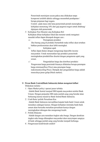 Pemerintah meminjam secara paksa atau dilakukan tanpa
kompromi terlebih dahulu sehingga menambah pendapatan /
berupa pinjaman bagi negara.
Contoh : pada masa orde lama pemerintah pernah menerapkan
kebijakan memotong 10% dari gaji pegawai negeri untuk ditabung/
dipinjam oleh pemerintah.
3 Kebijakan Non Moneter atau Kebijakan Riil
Kebijakan diluar kebijakan fiskal dan moneter untuk mengatasi
masalah inflasi dapat ditempuh dengan cara :
a Peningkatan produksi
Jika barang yang di produksi bertambah maka inflasi akan tertahan
bahkan perekonomian akan lebih meningkat.
b Kebijakan upah
Inflasi dapat diatasi dengan mengurangi deposible income
masyarakat. Untuk menurunkan laju produksi pemerintah
meningkatkan produktifitas disertai dengan pengaturan upah yang
sesuai.
c Pengendalian harga dan distribusi produksi
Pengawasan harga pemrintah biasanya dilakukan berupa penetapan
harga minimun(floor Price) atau penetapan harga
maksimum(ceiling Price). Dampak dari pengendalian harga adalah
munculnya pasar gelap (black market).
B Peran Bank Central(Bank Indonesia) dalam mengatasi inflasi
Dilakukan melalui :
1 Open Market policy/ operasi pasar terbuka
Adalah Bank Sentral menjual SBI kepada masyarakat melalui Bank
Umum. Dengan penjualan SBI maka jumlah uang yang beredar akan
berkurang karena masuk ke Bank Sentral/Bank Indonesia.
2 Cash Ratio/ politik Persediaan Kas
Adalah Bank Indonesia mewajibkan kepada bank-bank Umum untuk
menaikan cadangan kasnya. Dengan kebijakan ininmaka bank-bank
umum akan berusaha menaikan persediaan kasnya dengan
meningkatkan tabungan dan mengurangi kredit.
3 Politik Diskonto
Adalah dengan cara menaikan tingkat suku bunga. Dengan demikian
tingkat suku bunga diharapkan masyarakat akan menyimpan uangnya
di bank sehingga jumlah uang yang beredar menjadi berbunga.
4 Pengawasan kredit/kredit selektif
 