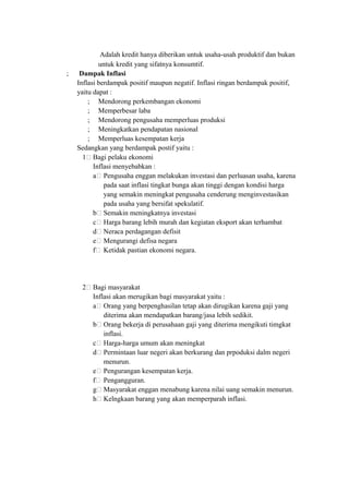 Adalah kredit hanya diberikan untuk usaha-usah produktif dan bukan
untuk kredit yang sifatnya konsumtif.
; Dampak Inflasi
Inflasi berdampak positif maupun negatif. Inflasi ringan berdampak positif,
yaitu dapat :
; Mendorong perkembangan ekonomi
; Memperbesar laba
; Mendorong pengusaha memperluas produksi
; Meningkatkan pendapatan nasional
; Memperluas kesempatan kerja
Sedangkan yang berdampak postif yaitu :
1 Bagi pelaku ekonomi
Inflasi menyebabkan :
a Pengusaha enggan melakukan investasi dan perluasan usaha, karena
pada saat inflasi tingkat bunga akan tinggi dengan kondisi harga
yang semakin meningkat pengusaha cenderung menginvestasikan
pada usaha yang bersifat spekulatif.
b Semakin meningkatnya investasi
c Harga barang lebih murah dan kegiatan eksport akan terhambat
d Neraca perdagangan defisit
e Mengurangi defisa negara
f Ketidak pastian ekonomi negara.
2 Bagi masyarakat
Inflasi akan merugikan bagi masyarakat yaitu :
a Orang yang berpenghasilan tetap akan dirugikan karena gaji yang
diterima akan mendapatkan barang/jasa lebih sedikit.
b Orang bekerja di perusahaan gaji yang diterima mengikuti timgkat
inflasi.
c Harga-harga umum akan meningkat
d Permintaan luar negeri akan berkurang dan prpoduksi dalm negeri
menurun.
e Pengurangan kesempatan kerja.
f Pengangguran.
g Masyarakat enggan menabung karena nilai uang semakin menurun.
h Kelngkaan barang yang akan memperparah inflasi.
 