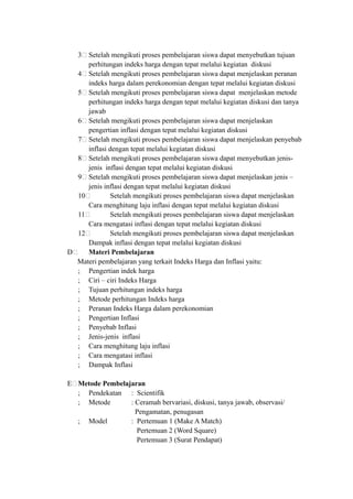 3& Setelah mengikuti proses pembelajaran siswa dapat menyebutkan tujuan
perhitungan indeks harga dengan tepat melalui kegiatan diskusi
4& Setelah mengikuti proses pembelajaran siswa dapat menjelaskan peranan
indeks harga dalam perekonomian dengan tepat melalui kegiatan diskusi
5& Setelah mengikuti proses pembelajaran siswa dapat menjelaskan metode
perhitungan indeks harga dengan tepat melalui kegiatan diskusi dan tanya
jawab
6& Setelah mengikuti proses pembelajaran siswa dapat menjelaskan
pengertian inflasi dengan tepat melalui kegiatan diskusi
7& Setelah mengikuti proses pembelajaran siswa dapat menjelaskan penyebab
inflasi dengan tepat melalui kegiatan diskusi
8& Setelah mengikuti proses pembelajaran siswa dapat menyebutkan jenis-
jenis inflasi dengan tepat melalui kegiatan diskusi
9& Setelah mengikuti proses pembelajaran siswa dapat menjelaskan jenis –
jenis inflasi dengan tepat melalui kegiatan diskusi
10& Setelah mengikuti proses pembelajaran siswa dapat menjelaskan
Cara menghitung laju inflasi dengan tepat melalui kegiatan diskusi
11& Setelah mengikuti proses pembelajaran siswa dapat menjelaskan
Cara mengatasi inflasi dengan tepat melalui kegiatan diskusi
12& Setelah mengikuti proses pembelajaran siswa dapat menjelaskan
Dampak inflasi dengan tepat melalui kegiatan diskusi
D& Materi Pembelajaran
Materi pembelajaran yang terkait Indeks Harga dan Inflasi yaitu:
; Pengertian indek harga
; Ciri – ciri Indeks Harga
; Tujuan perhitungan indeks harga
; Metode perhitungan Indeks harga
; Peranan Indeks Harga dalam perekonomian
; Pengertian Inflasi
; Penyebab Inflasi
; Jenis-jenis inflasi
; Cara menghitung laju inflasi
; Cara mengatasi inflasi
; Dampak Inflasi
E&Metode Pembelajaran
; Pendekatan : Scientifik
; Metode : Ceramah bervariasi, diskusi, tanya jawab, observasi/
Pengamatan, penugasan
; Model : Pertemuan 1 (Make A Match)
Pertemuan 2 (Word Square)
Pertemuan 3 (Surat Pendapat)
 