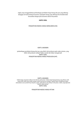 angka yang menggambarkan perbandingan perubahan harga barang dan jasa yang dihitung
dianggap mewakili belanja konsumen, kelompok barang yang dihitung bisa berubah-ubah
disesuaikan dengan pola konsumsi aktual masyarakat.
KARTU SOAL
PENGERTIAN INDEKS HARGA KONSUMEN (IHK)
KARTU JAWABAN
perbandingan perubahan barang dan jasa yang dibeli oleh produsen pada waktu tertentu, yang
dibeli oleh produsen meliputi bahan mentah dan bahan setengah jadi
KARTU SOAL
PENGERTIAN INDEKS HARGA PRODUSEN (IHP)
KARTU JAWABAN
Indeks harga yang harus dibayar dan diterima oleh petani. Indeks harga barang-barang yang dibayar oleh
petani baik untuk biaya hidup maupun untuk biaya proses produksi, apabila dalam menghitung indeks
dimasukkan unsur jumlah biaya hipotek, pajak, upah pekerja yang dibayar oleh petani, indeks yang diperoleh
disebut indeks paritas.
KARTU SOAL
PENGERTIAN INDEKS HARGA PETANI
 