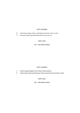 KARTU JAWABAN
6 Indeks harga sebagai standar perbandingan harga dari waktu ke waktu.
7 Penetapan indeks harga didasarkan pada data yang relevan.
KARTU SOAL
CIRI – CIRI INDEKS HARGA
KARTU JAWABAN
1 Indeks harga ditetapkan oleh sampel, bukan populasi.
2 Indeks harga dihitung berdasarkan waktu yang kondisi ekonominya stabil.
KARTU SOAL
CIRI – CIRI INDEKS HARGA
 