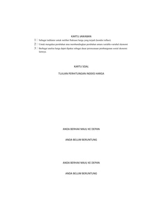KARTU JAWABAN
1 Sebagai indikator untuk melihat fluktuasi harga yang terjadi (kondisi inflasi).
2 Untuk mengukur perubahan atau membandingkan perubahan antara variable-variabel ekonomi
3 Berbagai analisa harga dapat dipakai sebagai dasar perencanaan pembangunan sosial ekonomi
lainnya.
KARTU SOAL
TUJUAN PERHITUNGAN INDEKS HARGA
ANDA BERHAK MAJU KE DEPAN
ANDA BELUM BERUNTUNG
ANDA BERHAK MAJU KE DEPAN
ANDA BELUM BERUNTUNG
 