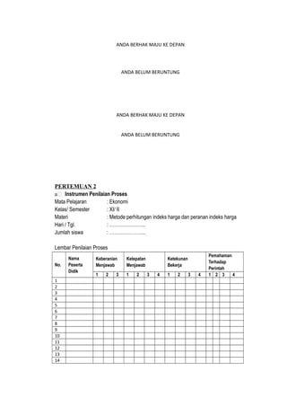 ANDA BERHAK MAJU KE DEPAN
ANDA BELUM BERUNTUNG
ANDA BERHAK MAJU KE DEPAN
ANDA BELUM BERUNTUNG
PERTEMUAN 2
a Instrumen Penilaian Proses
Mata Pelajaran : Ekonomi
Kelas/ Semester : XI/ II
Materi : Metode perhitungan indeks harga dan peranan indeks harga
Hari / Tgl. : …………………..
Jumlah siswa : …………………..
Lembar Penilaian Proses
No.
Nama
Peserta
Didik
Keberanian
Menjawab
Ketepatan
Menjawab
Ketekunan
Bekerja
Pemahaman
Terhadap
Perintah
1 2 3 1 2 3 4 1 2 3 4 1 2 3 4
1
2
3
4
5
6
7
8
9
10
11
12
13
14
 