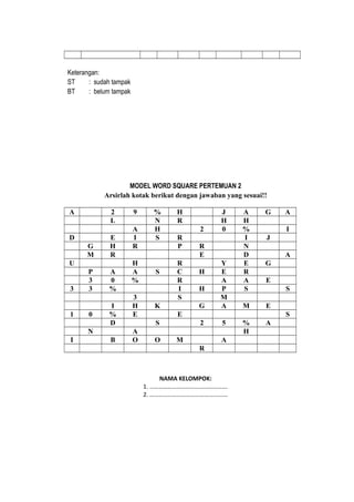 Keterangan:
ST : sudah tampak
BT : belum tampak
MODEL WORD SQUARE PERTEMUAN 2
Arsirlah kotak berikut dengan jawaban yang sesuai!!
A 2 9 % H J A G A
L N R H H
A H 2 0 % I
D E I S R I J
G H R P R N
M R E D A
U H R Y E G
P A A S C H E R
3 0 % R A A E
3 3 % I H P S S
3 S M
I H K G A M E
1 0 % E E S
D S 2 5 % A
N A H
I B O O M A
R
NAMA KELOMPOK:
1. …………………………………………….
2. ………………………………….…………
 